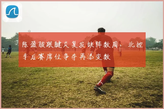 陈盈骏跟腱炎复发缺阵数周,北控季后赛席位争夺再添变数