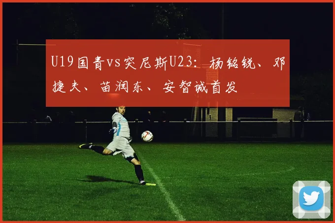 U19国青vs突尼斯U23：杨铭锐、邓捷夫、苗润东、安智诚首发
